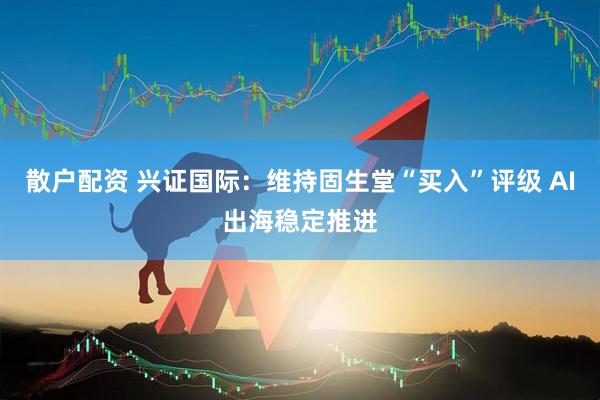散户配资 兴证国际：维持固生堂“买入”评级 AI出海稳定推进