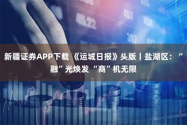新疆证券APP下载 《运城日报》头版丨盐湖区：“融”光焕发 “商”机无限