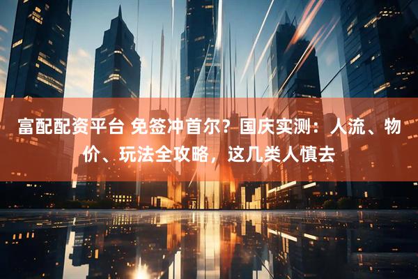 富配配资平台 免签冲首尔？国庆实测：人流、物价、玩法全攻略，这几类人慎去