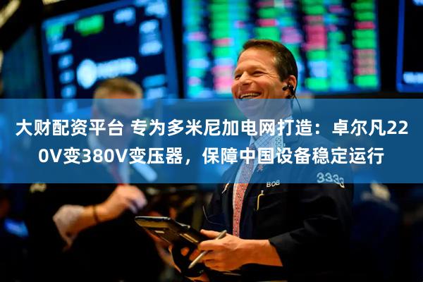 大财配资平台 专为多米尼加电网打造：卓尔凡220V变380V变压器，保障中国设备稳定运行