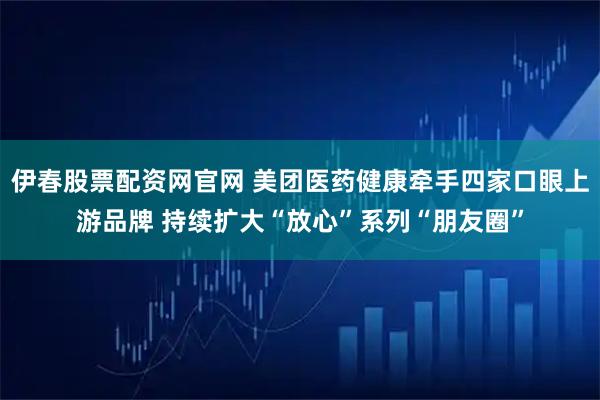 伊春股票配资网官网 美团医药健康牵手四家口眼上游品牌 持续扩大“放心”系列“朋友圈”