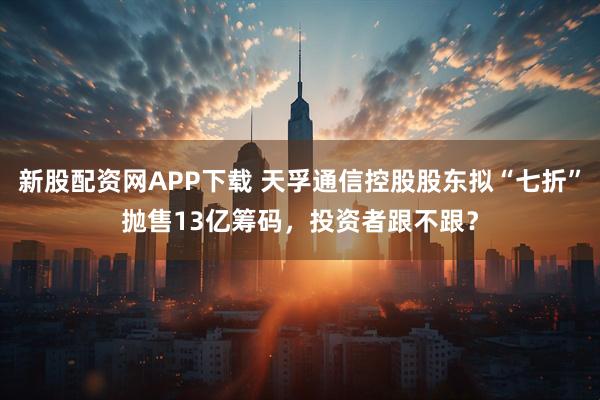 新股配资网APP下载 天孚通信控股股东拟“七折”抛售13亿筹码，投资者跟不跟？