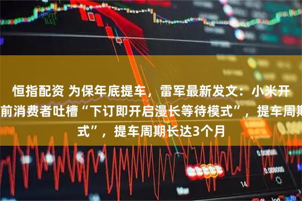 恒指配资 为保年底提车，雷军最新发文：小米开卖现车；此前消费者吐槽“下订即开启漫长等待模式”，提车周期长达3个月