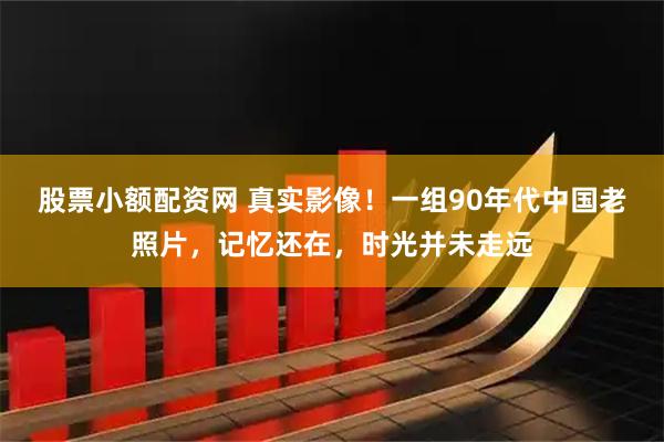 股票小额配资网 真实影像！一组90年代中国老照片，记忆还在，时光并未走远