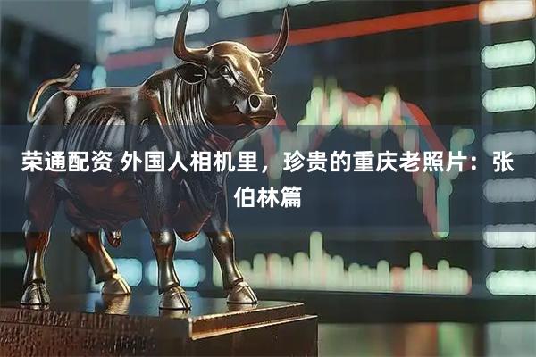 荣通配资 外国人相机里，珍贵的重庆老照片：张伯林篇