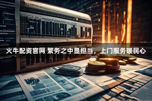 火牛配资官网 繁务之中显担当，上门服务暖民心