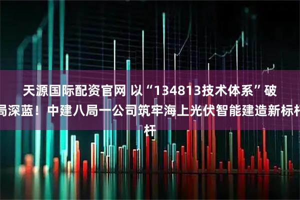 天源国际配资官网 以“134813技术体系”破局深蓝！中建八局一公司筑牢海上光伏智能建造新标杆