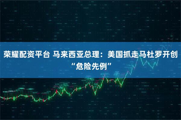 荣耀配资平台 马来西亚总理：美国抓走马杜罗开创“危险先例”