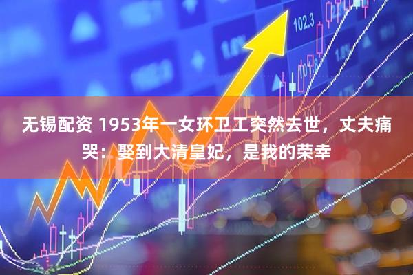 无锡配资 1953年一女环卫工突然去世，丈夫痛哭：娶到大清皇妃，是我的荣幸
