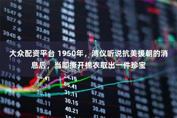 大众配资平台 1950年，溥仪听说抗美援朝的消息后，当即撕开棉衣取出一件珍宝