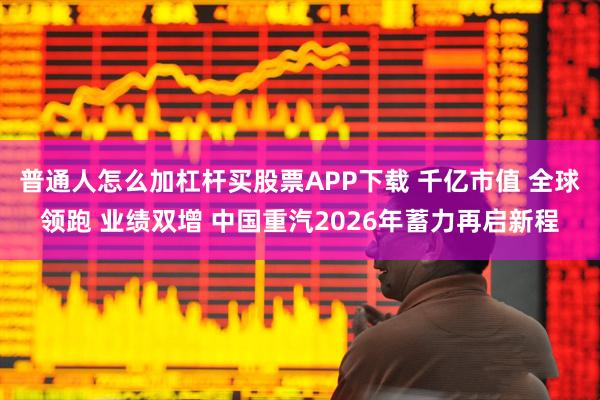 普通人怎么加杠杆买股票APP下载 千亿市值 全球领跑 业绩双增 中国重汽2026年蓄力再启新程