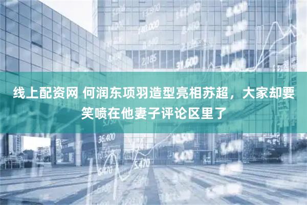 线上配资网 何润东项羽造型亮相苏超，大家却要笑喷在他妻子评论区里了