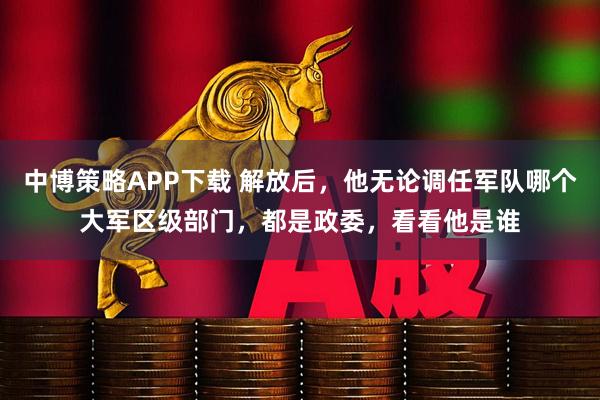 中博策略APP下载 解放后，他无论调任军队哪个大军区级部门，都是政委，看看他是谁