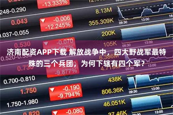 济南配资APP下载 解放战争中，四大野战军最特殊的三个兵团，为何下辖有四个军？