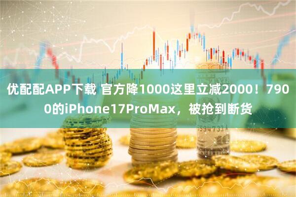 优配配APP下载 官方降1000这里立减2000！7900的iPhone17ProMax，被抢到断货